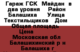 Гараж ГСК “Майдан“ в два уровня. › Район ­ Балашиха 2 › Улица ­ Текстильщиков › Дом ­ 18 › Общая площадь ­ 45 › Цена ­ 500 000 - Московская обл., Балашихинский р-н, Балашиха г. Недвижимость » Гаражи   . Московская обл.